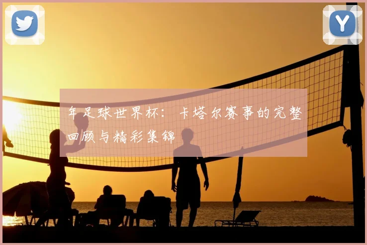 年足球世界杯:卡塔尔赛事的完整回顾与精彩集锦