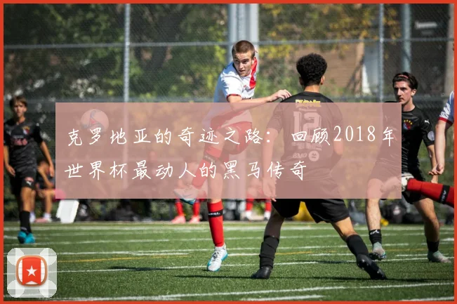克罗地亚的奇迹之路：回顾2018年世界杯最动人的黑马传奇