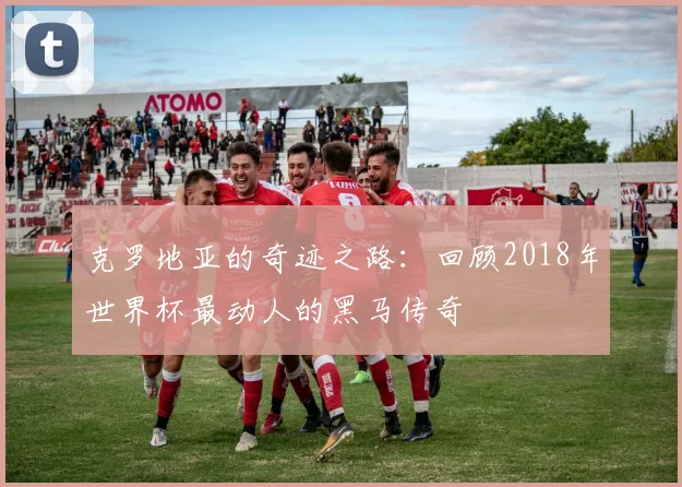 克罗地亚的奇迹之路：回顾2018年世界杯最动人的黑马传奇