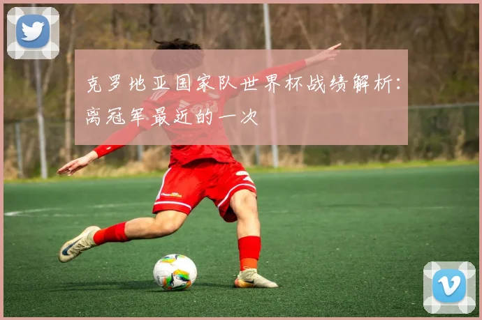 克罗地亚国家队世界杯战绩解析：离冠军最近的一次