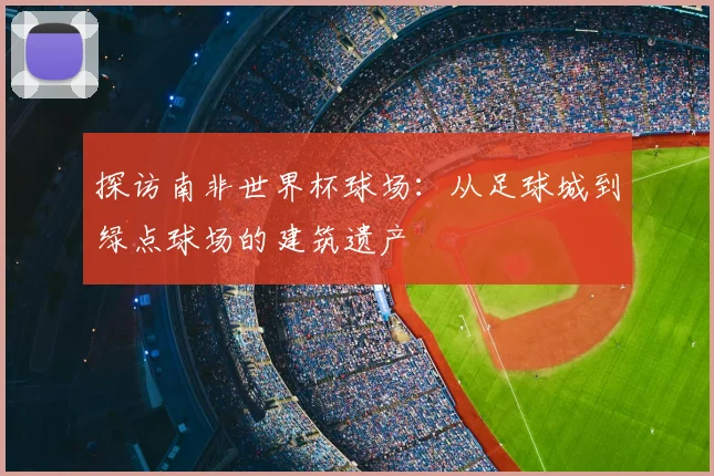 探访南非世界杯球场：从足球城到绿点球场的建筑遗产