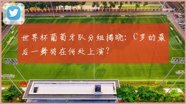 世界杯葡萄牙队分组揭晓：C罗的最后一舞将在何处上演？