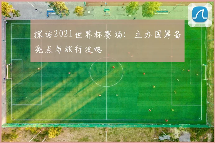 探访2021世界杯赛场：主办国筹备亮点与旅行攻略