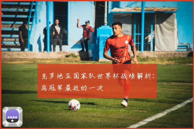 克罗地亚国家队世界杯战绩解析：离冠军最近的一次