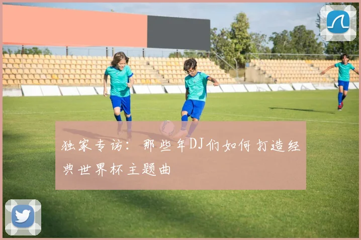 独家专访:那些年DJ们如何打造经典世界杯主题曲